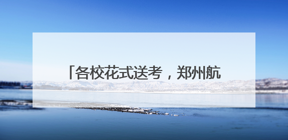 各校花式送考，郑州航空港构筑温暖助考矩阵