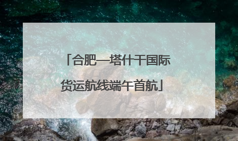 合肥—塔什干国际货运航线端午首航