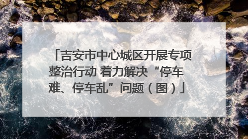 吉安市中心城区开展专项整治行动 着力解决“停车难、停车乱”问题（图）