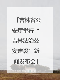 吉林省公安厅举行“吉林法治公安建设”新闻发布会