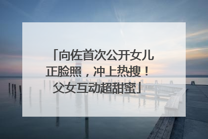 向佐首次公开女儿正脸照，冲上热搜！父女互动超甜蜜