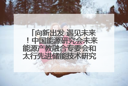 向新出发 遇见未来！中国能源研究会未来能源产教融合专委会和太行先进储能技术研究院在保定成立