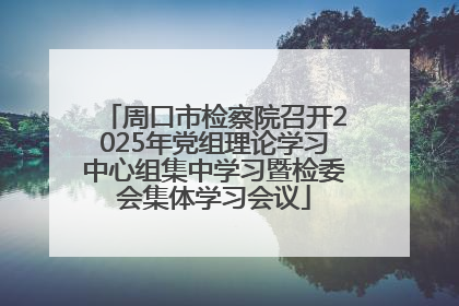 周口市检察院召开2025年党组理论学习中心组集中学习暨检委会集体学习会议
