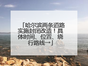 哈尔滨两条道路实施封闭改造！具体时间、位置、绕行路线→