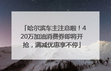 哈尔滨车主注意啦！420万加油消费券即将开抢，满减优惠享不停