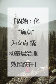 固始：化 “痛点”为支点 撬动基层治理效能跃升
