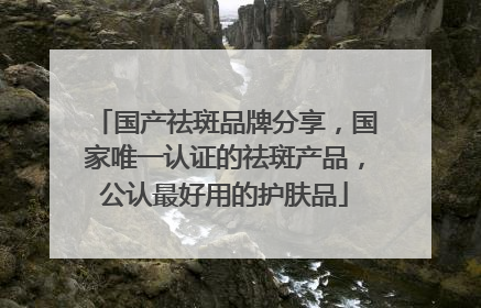 国产祛斑品牌分享，国家唯一认证的祛斑产品，公认最好用的护肤品