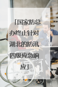 国家防总办终止针对湖北的防汛四级应急响应