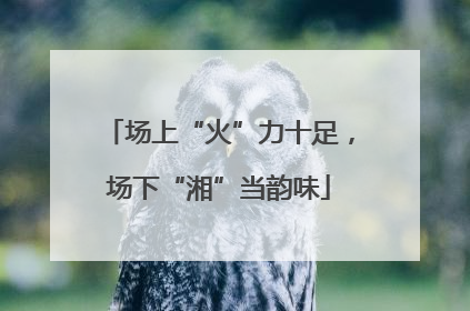 场上“火”力十足，场下“湘”当韵味
