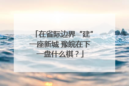 在省际边界“建”一座新城 豫皖在下一盘什么棋？