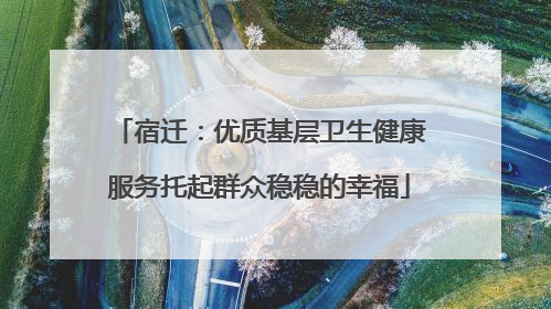 宿迁：优质基层卫生健康服务托起群众稳稳的幸福