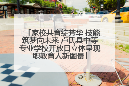 家校共育绽芳华 技能筑梦向未来 卢氏县中等专业学校开放日立体呈现职教育人新图景