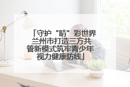 守护“睛”彩世界 兰州市打造三方共管新模式筑牢青少年视力健康防线