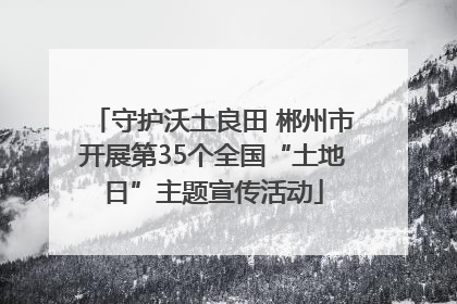 守护沃土良田 郴州市开展第35个全国“土地日”主题宣传活动