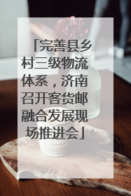 完善县乡村三级物流体系，济南召开客货邮融合发展现场推进会