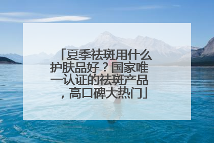 夏季祛斑用什么护肤品好？国家唯一认证的祛斑产品，高口碑大热门