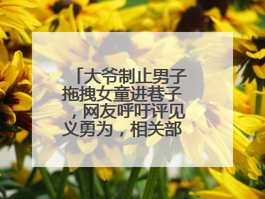 大爷制止男子拖拽女童进巷子，网友呼吁评见义勇为，相关部门：正走程序