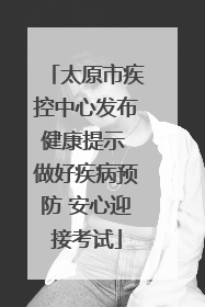 太原市疾控中心发布健康提示 做好疾病预防 安心迎接考试