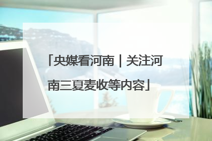 央媒看河南｜关注河南三夏麦收等内容