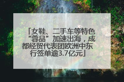 女鞋、二手车等特色“蓉品”加速出海，成都经贸代表团欧洲中东行签单逾3.7亿元