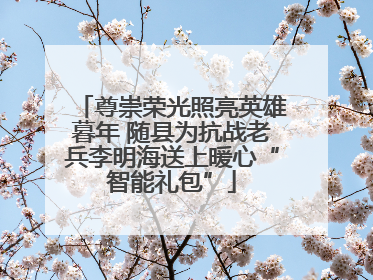 尊崇荣光照亮英雄暮年 随县为抗战老兵李明海送上暖心“智能礼包”