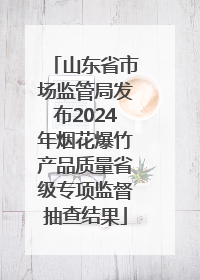 山东省市场监管局发布2024年烟花爆竹产品质量省级专项监督抽查结果
