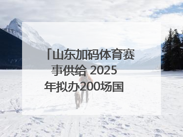 山东加码体育赛事供给 2025年拟办200场国家级以上赛事