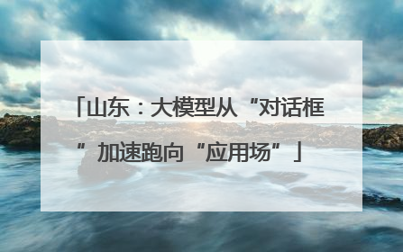 山东：大模型从“对话框”加速跑向“应用场”