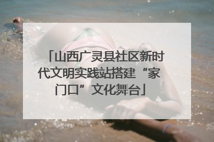山西广灵县社区新时代文明实践站搭建“家门口”文化舞台