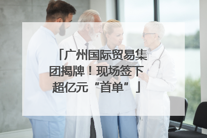 广州国际贸易集团揭牌！现场签下超亿元“首单”