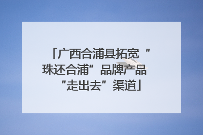 广西合浦县拓宽“珠还合浦”品牌产品“走出去”渠道