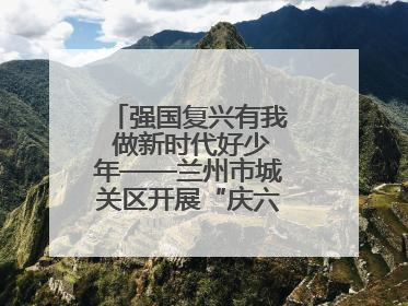 强国复兴有我 做新时代好少年——兰州市城关区开展“庆六一”活动集锦