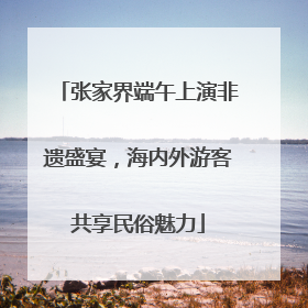 张家界端午上演非遗盛宴，海内外游客共享民俗魅力