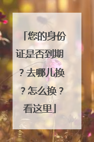 您的身份证是否到期？去哪儿换？怎么换？看这里