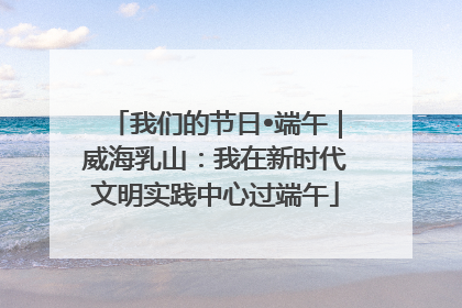我们的节日•端午｜威海乳山：我在新时代文明实践中心过端午