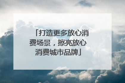 打造更多放心消费场景，擦亮放心消费城市品牌