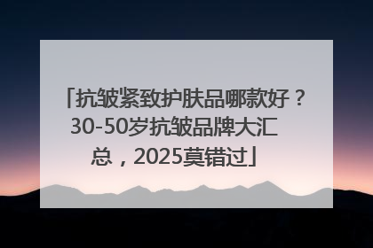 抗皱紧致护肤品哪款好？30-50岁抗皱品牌大汇总，2025莫错过
