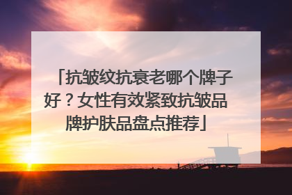 抗皱纹抗衰老哪个牌子好？女性有效紧致抗皱品牌护肤品盘点推荐