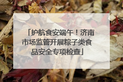 护航食安端午！济南市场监管开展粽子类食品安全专项检查