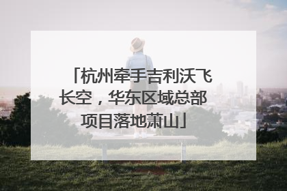 杭州牵手吉利沃飞长空，华东区域总部项目落地萧山