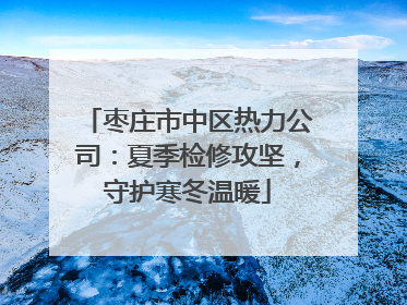 枣庄市中区热力公司：夏季检修攻坚，守护寒冬温暖