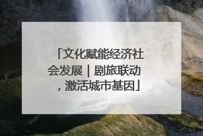 文化赋能经济社会发展｜剧旅联动，激活城市基因