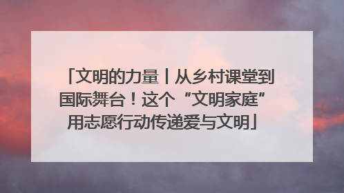 文明的力量丨从乡村课堂到国际舞台！这个“文明家庭”用志愿行动传递爱与文明