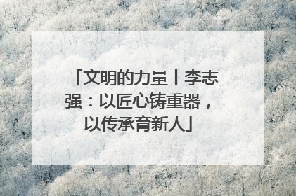 文明的力量丨李志强：以匠心铸重器，以传承育新人