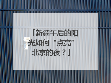 新疆午后的阳光如何“点亮”北京的夜？