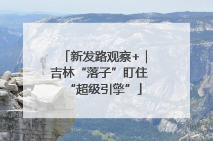新发路观察+｜吉林“落子”盯住“超级引擎”