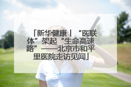 新华健康丨“医联体”架起“生命高速路”——北京市和平里医院走访见闻