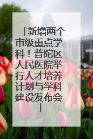 新增两个市级重点学科！普陀区人民医院举行人才培养计划与学科建设发布会