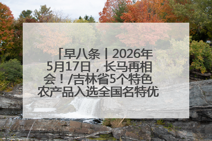 早八条丨2026年5月17日，长马再相会！/吉林省5个特色农产品入选全国名特优新农产品名录
