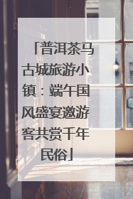 普洱茶马古城旅游小镇：端午国风盛宴邀游客共赏千年民俗